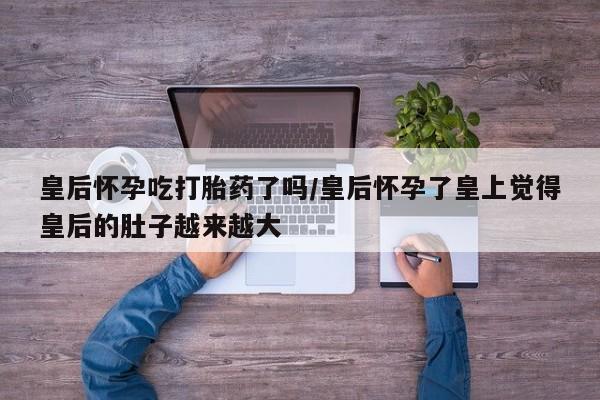 药流药使用皇后怀孕吃打胎药了吗/皇后怀孕了皇上觉得皇后的肚子越来越大