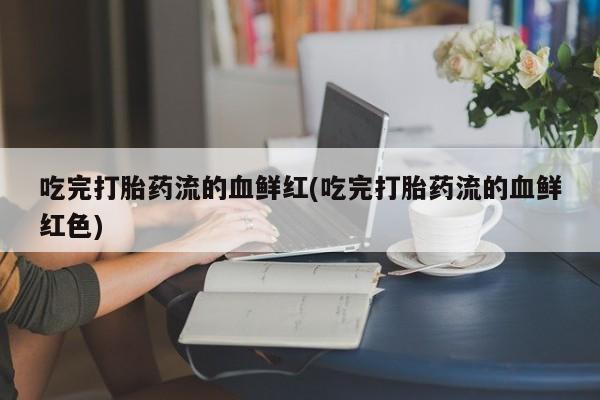 药流药使用吃完打胎药流的血鲜红(吃完打胎药流的血鲜红色)