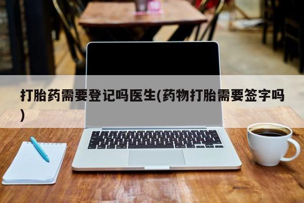 药流药使用打胎药需要登记吗医生(药物打胎需要签字吗)