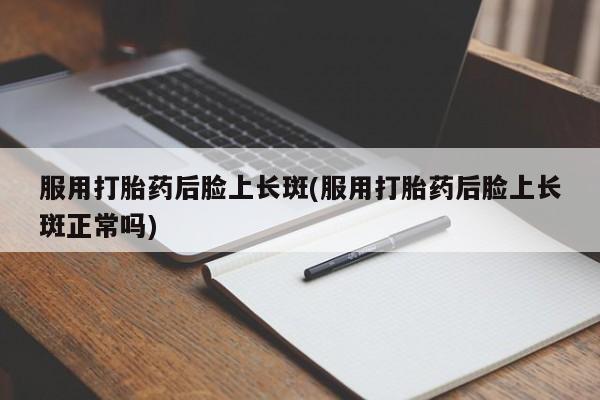 药流药使用服用打胎药后脸上长斑(服用打胎药后脸上长斑正常吗)