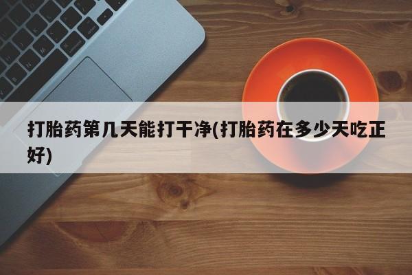 药流药使用打胎药第几天能打干净(打胎药在多少天吃正好)