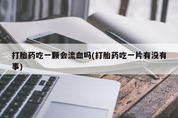 药流药使用打胎药吃一颗会流血吗(打胎药吃一片有没有事)