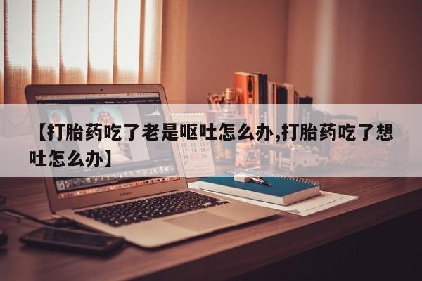 药流药使用【打胎药吃了老是呕吐怎么办,打胎药吃了想吐怎么办】