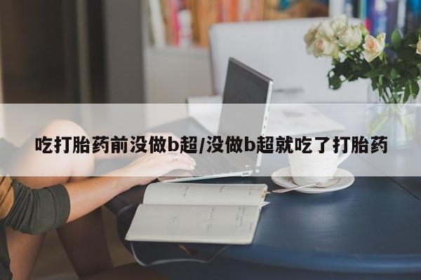 药流药使用吃打胎药前没做b超/没做b超就吃了打胎药
