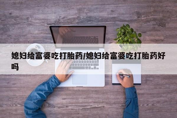 药流药使用媳妇给富婆吃打胎药/媳妇给富婆吃打胎药好吗