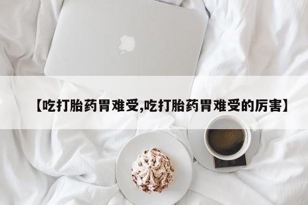 药流药使用【吃打胎药胃难受,吃打胎药胃难受的厉害】