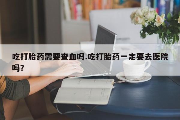 药流药使用吃打胎药需要查血吗.吃打胎药一定要去医院吗？