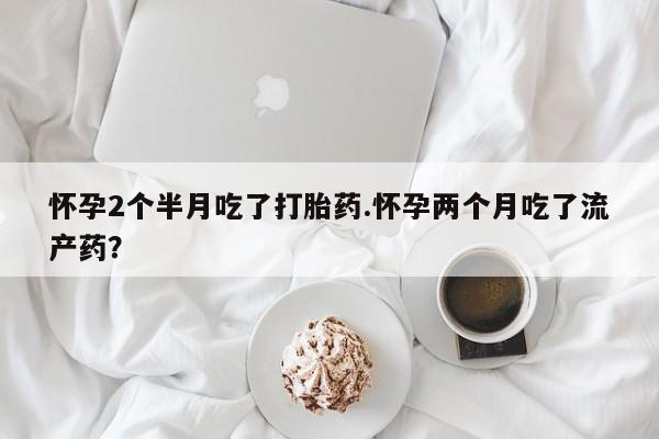 药流药使用怀孕2个半月吃了打胎药.怀孕两个月吃了流产药？