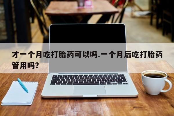 药流药使用才一个月吃打胎药可以吗.一个月后吃打胎药管用吗？