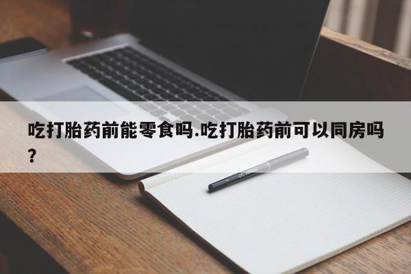 药流药使用吃打胎药前能零食吗.吃打胎药前可以同房吗？