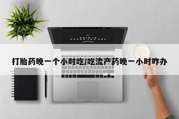 药流药使用打胎药晚一个小时吃/吃流产药晚一小时咋办