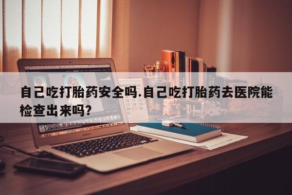 药流药使用自己吃打胎药安全吗.自己吃打胎药去医院能检查出来吗？