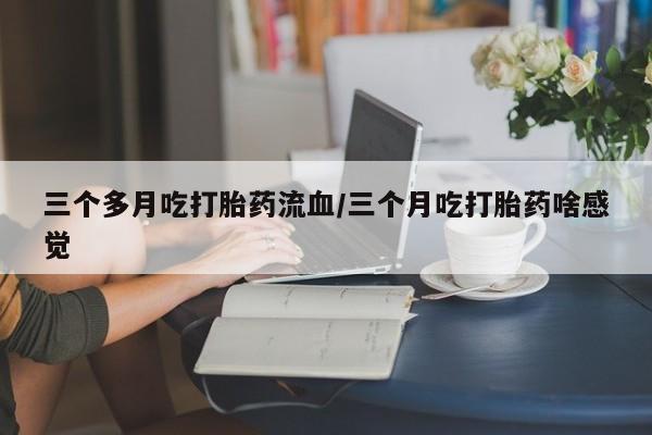 药流药使用三个多月吃打胎药流血/三个月吃打胎药啥感觉