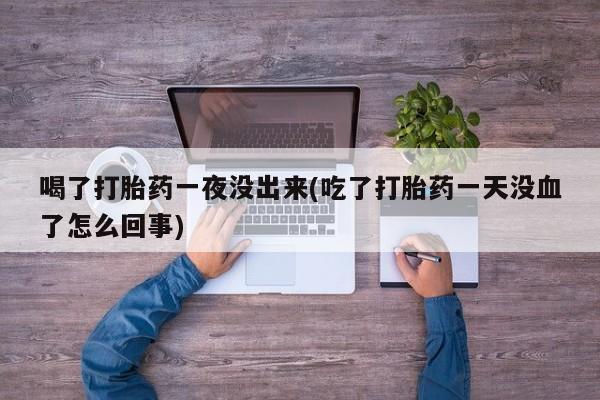 药流药使用喝了打胎药一夜没出来(吃了打胎药一天没血了怎么回事)