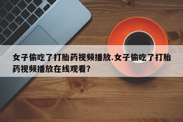 药流药使用女子偷吃了打胎药视频播放.女子偷吃了打胎药视频播放在线观看？
