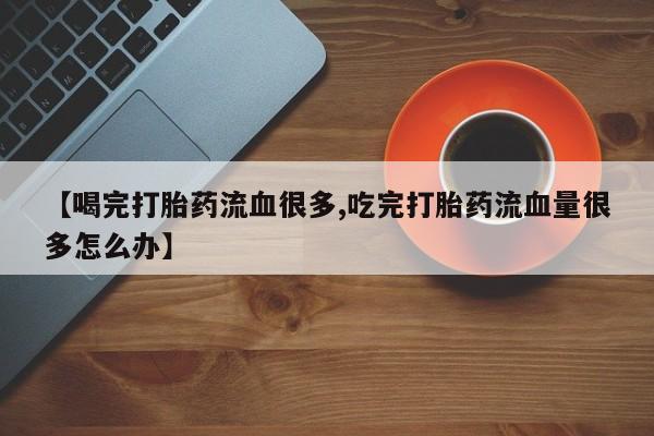 药流药使用【喝完打胎药流血很多,吃完打胎药流血量很多怎么办】