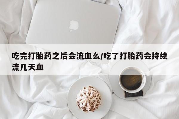 药流药使用吃完打胎药之后会流血么/吃了打胎药会持续流几天血
