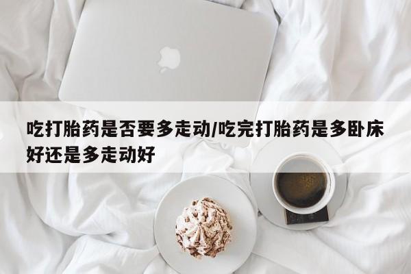 药流药使用吃打胎药是否要多走动/吃完打胎药是多卧床好还是多走动好