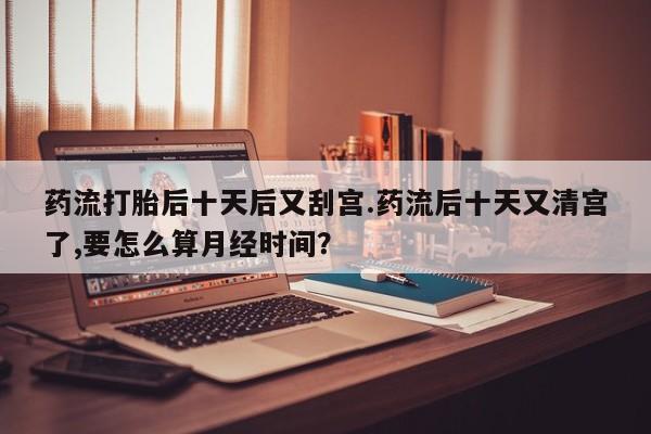 药流药使用药流打胎后十天后又刮宫.药流后十天又清宫了,要怎么算月经时间？