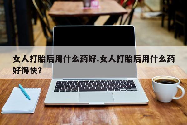 药流药使用女人打胎后用什么药好.女人打胎后用什么药好得快？