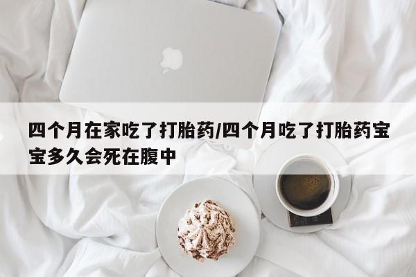 药流药使用四个月在家吃了打胎药/四个月吃了打胎药宝宝多久会死在腹中