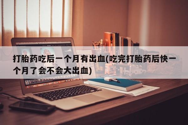 药流药使用打胎药吃后一个月有出血(吃完打胎药后快一个月了会不会大出血)