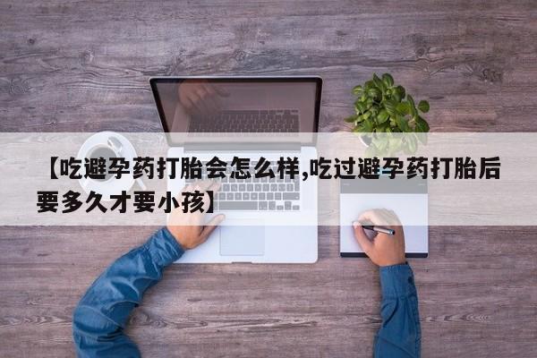 药流药使用【吃避孕药打胎会怎么样,吃过避孕药打胎后要多久才要小孩】