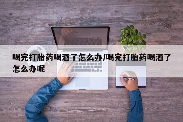 药流药使用喝完打胎药喝酒了怎么办/喝完打胎药喝酒了怎么办呢