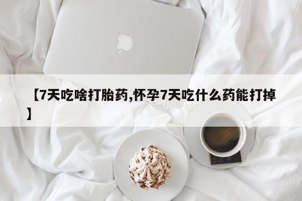 药流药使用【7天吃啥打胎药,怀孕7天吃什么药能打掉】