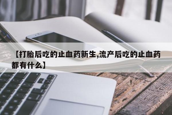 药流药使用【打胎后吃的止血药新生,流产后吃的止血药都有什么】