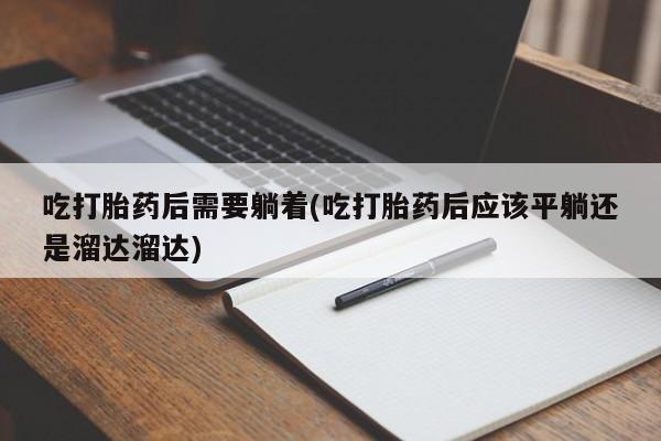 药流药使用吃打胎药后需要躺着(吃打胎药后应该平躺还是溜达溜达)