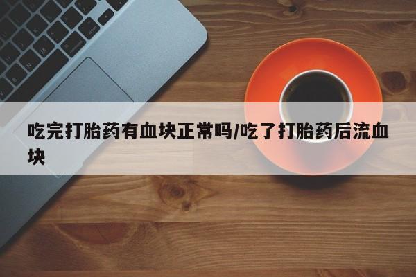 药流药使用吃完打胎药有血块正常吗/吃了打胎药后流血块