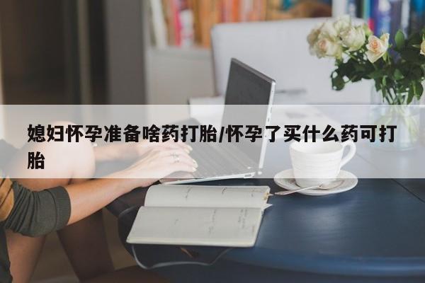 药流药使用媳妇怀孕准备啥药打胎/怀孕了买什么药可打胎