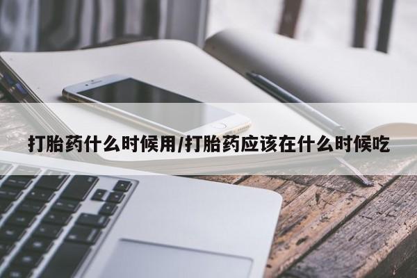 药流药使用打胎药什么时候用/打胎药应该在什么时候吃