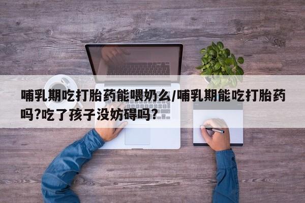 药流药使用哺乳期吃打胎药能喂奶么/哺乳期能吃打胎药吗?吃了孩子没妨碍吗?