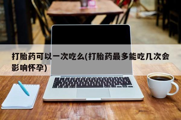 药流药使用打胎药可以一次吃么(打胎药最多能吃几次会影响怀孕)