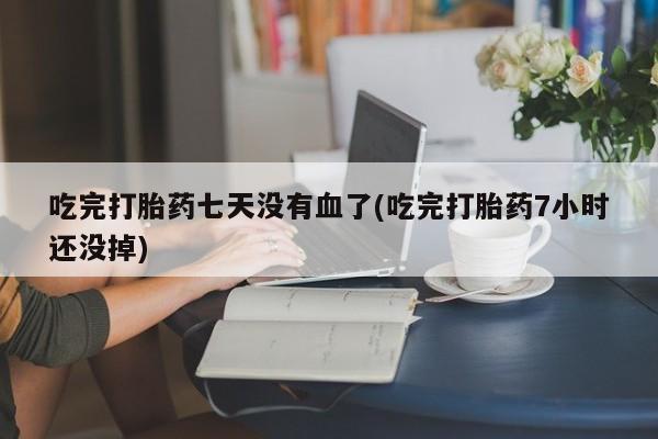 药流药使用吃完打胎药七天没有血了(吃完打胎药7小时还没掉)