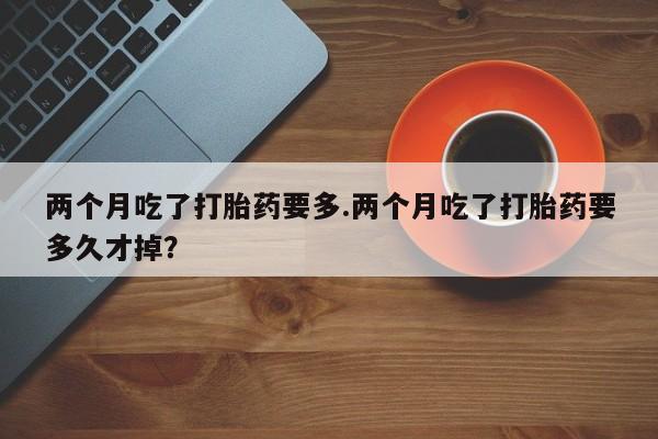 药流药使用两个月吃了打胎药要多.两个月吃了打胎药要多久才掉？