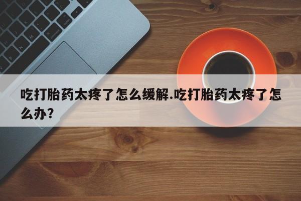 药流药使用吃打胎药太疼了怎么缓解.吃打胎药太疼了怎么办？