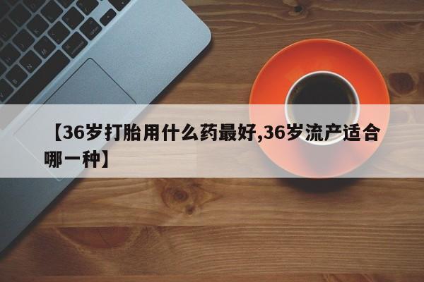 药流药使用【36岁打胎用什么药最好,36岁流产适合哪一种】