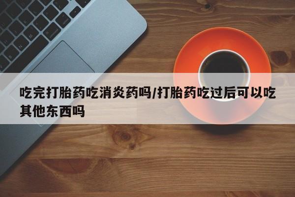 药流药使用吃完打胎药吃消炎药吗/打胎药吃过后可以吃其他东西吗
